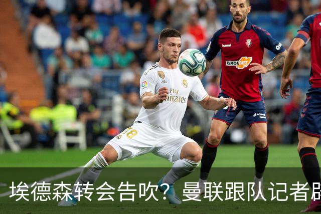 埃德森转会告吹？曼联跟队记者辟谣，红魔询价切尔西中场妖星