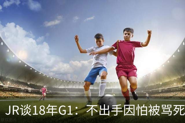 JR谈18年G1：不出手因怕被骂死 老詹拿钱多该他投 他到现在还生气